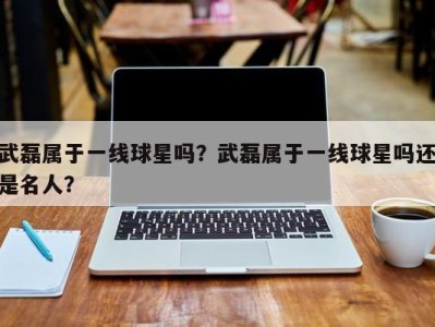 武磊属于一线球星吗？武磊属于一线球星吗还是名人？
