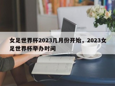 女足世界杯2023几月份开始，2023女足世界杯举办时间