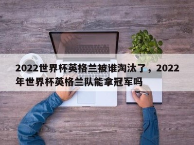 2022世界杯英格兰被谁淘汰了，2022年世界杯英格兰队能拿冠军吗