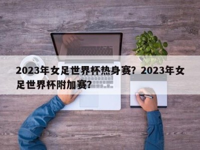 2023年女足世界杯热身赛？2023年女足世界杯附加赛？