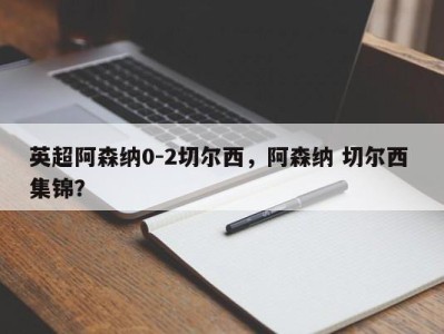 英超阿森纳0-2切尔西，阿森纳 切尔西 集锦？