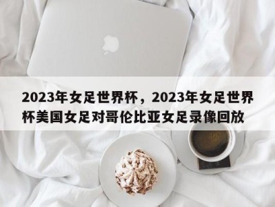 2023年女足世界杯，2023年女足世界杯美国女足对哥伦比亚女足录像回放