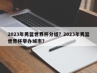 2023年男篮世界杯分组？2023年男篮世界杯举办城市？