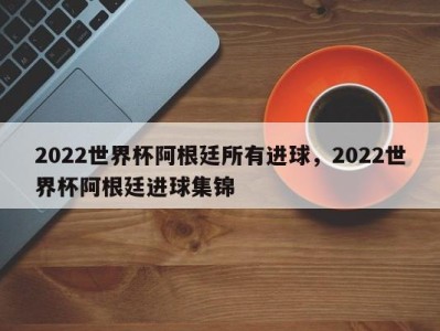 2022世界杯阿根廷所有进球，2022世界杯阿根廷进球集锦