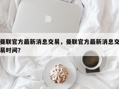 曼联官方最新消息交易，曼联官方最新消息交易时间？