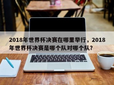2018年世界杯决赛在哪里举行，2018年世界杯决赛是哪个队对哪个队？