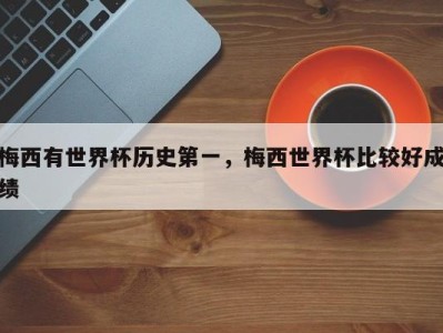 梅西有世界杯历史第一，梅西世界杯比较好成绩