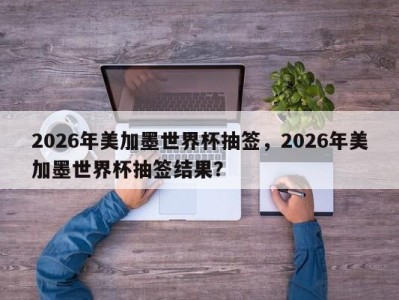 2026年美加墨世界杯抽签，2026年美加墨世界杯抽签结果？