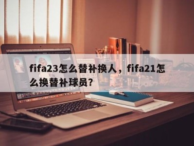 fifa23怎么替补换人，fifa21怎么换替补球员？