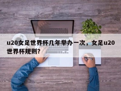 u20女足世界杯几年举办一次，女足u20世界杯规则？