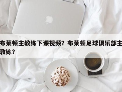 布莱顿主教练下课视频？布莱顿足球俱乐部主教练？