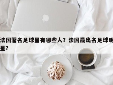 法国著名足球星有哪些人？法国最出名足球明星？