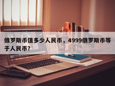 俄罗斯币值多少人民币，4999俄罗斯币等于人民币？