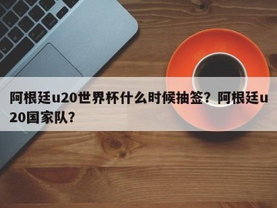 阿根廷u20世界杯什么时候抽签？阿根廷u20国家队？