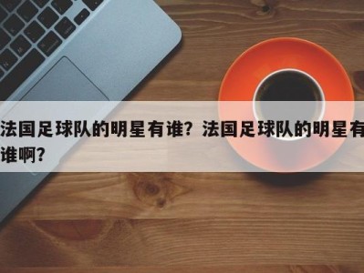 法国足球队的明星有谁？法国足球队的明星有谁啊？