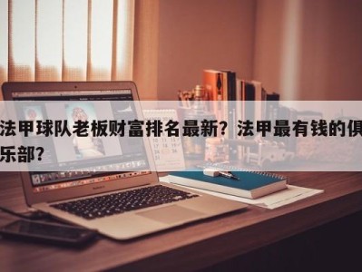 法甲球队老板财富排名最新？法甲最有钱的俱乐部？