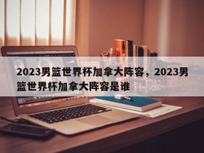 2023男篮世界杯加拿大阵容，2023男篮世界杯加拿大阵容是谁