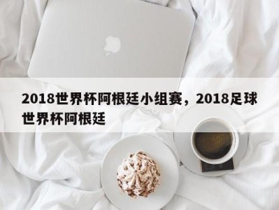 2018世界杯阿根廷小组赛，2018足球世界杯阿根廷