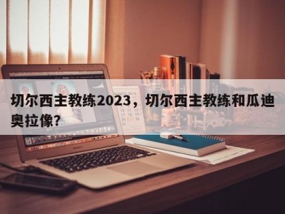 切尔西主教练2023，切尔西主教练和瓜迪奥拉像？