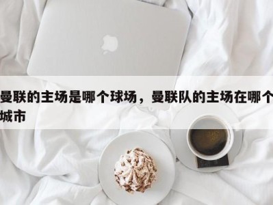 曼联的主场是哪个球场，曼联队的主场在哪个城市