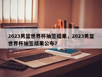 2023男篮世界杯抽签结果，2023男篮世界杯抽签结果公布？