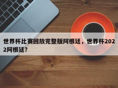 世界杯比赛回放完整版阿根廷，世界杯2022阿根廷？