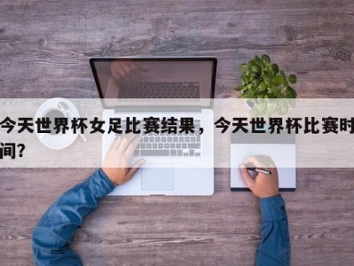 今天世界杯女足比赛结果，今天世界杯比赛时间？