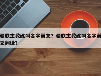 曼联主教练叫名字英文？曼联主教练叫名字英文翻译？