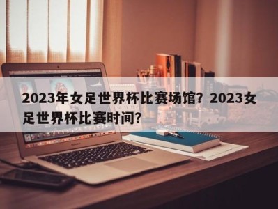 2023年女足世界杯比赛场馆？2023女足世界杯比赛时间？