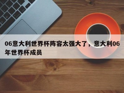 06意大利世界杯阵容太强大了，意大利06年世界杯成员