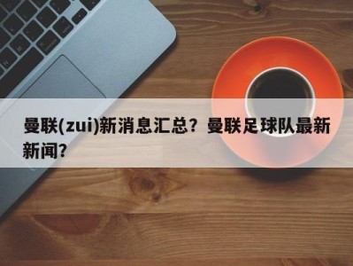 曼联(zui)新消息汇总？曼联足球队最新新闻？