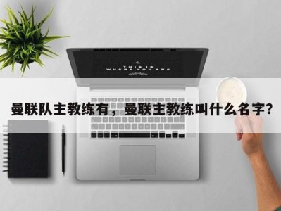 曼联队主教练有，曼联主教练叫什么名字？