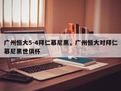 广州恒大5-4拜仁慕尼黑，广州恒大对拜仁慕尼黑世俱杯