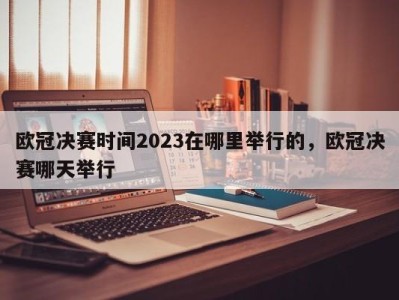 欧冠决赛时间2023在哪里举行的，欧冠决赛哪天举行