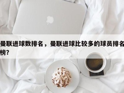 曼联进球数排名，曼联进球比较多的球员排名榜？