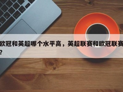 欧冠和英超哪个水平高，英超联赛和欧冠联赛？