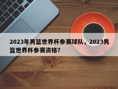 2023年男篮世界杯参赛球队，2023男篮世界杯参赛资格？