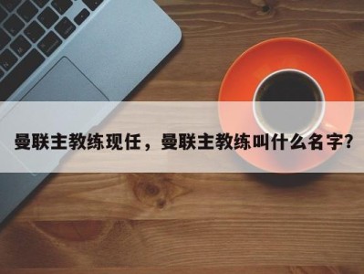 曼联主教练现任，曼联主教练叫什么名字？