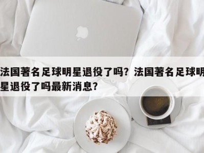 法国著名足球明星退役了吗？法国著名足球明星退役了吗最新消息？