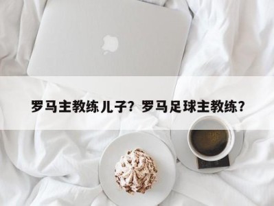 罗马主教练儿子？罗马足球主教练？