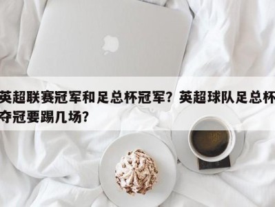 英超联赛冠军和足总杯冠军？英超球队足总杯夺冠要踢几场？