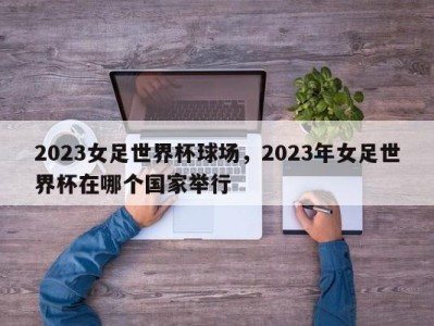2023女足世界杯球场，2023年女足世界杯在哪个国家举行