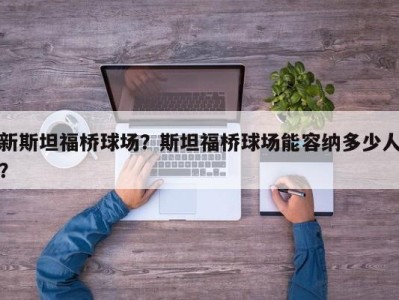 新斯坦福桥球场？斯坦福桥球场能容纳多少人？