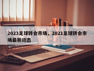 2023足球转会市场，2021足球转会市场最新动态