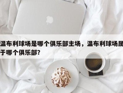 温布利球场是哪个俱乐部主场，温布利球场属于哪个俱乐部？
