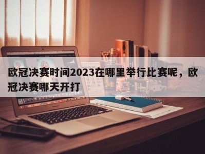 欧冠决赛时间2023在哪里举行比赛呢，欧冠决赛哪天开打