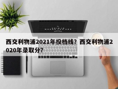 西交利物浦2021年投档线？西交利物浦2020年录取分？