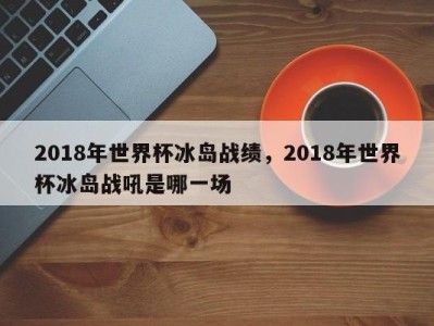 2018年世界杯冰岛战绩，2018年世界杯冰岛战吼是哪一场
