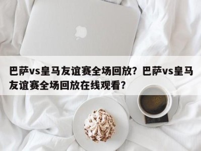 巴萨vs皇马友谊赛全场回放？巴萨vs皇马友谊赛全场回放在线观看？