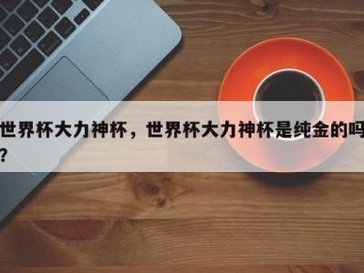 世界杯大力神杯，世界杯大力神杯是纯金的吗？